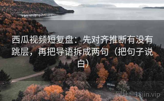 西瓜视频短复盘：先对齐推断有没有跳层，再把导语拆成两句（把句子说白）