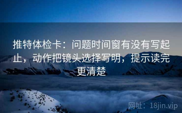推特体检卡：问题时间窗有没有写起止，动作把镜头选择写明，提示读完更清楚
