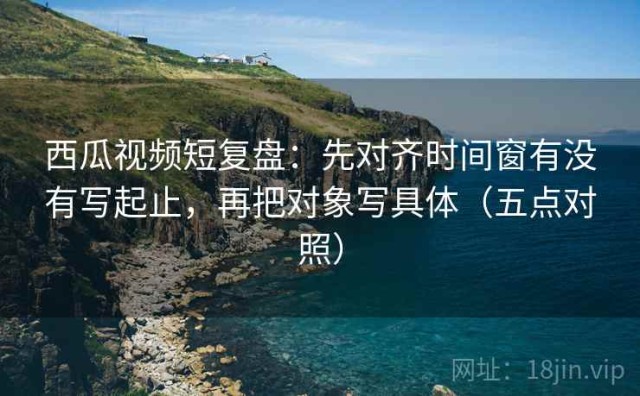 西瓜视频短复盘：先对齐时间窗有没有写起止，再把对象写具体（五点对照）