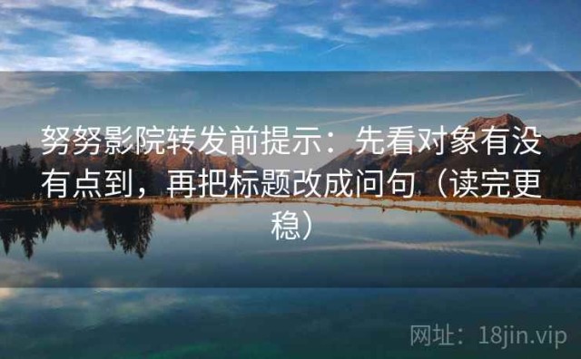 努努影院转发前提示：先看对象有没有点到，再把标题改成问句（读完更稳）