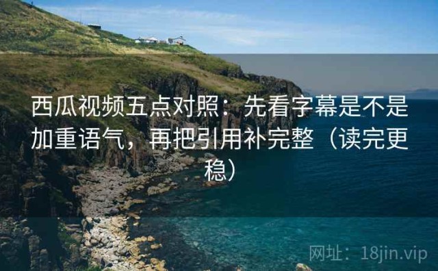 西瓜视频五点对照：先看字幕是不是加重语气，再把引用补完整（读完更稳）