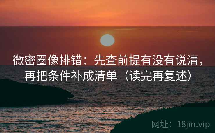 微密圈像排错：先查前提有没有说清，再把条件补成清单（读完再复述）