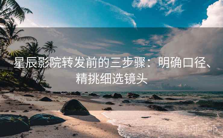 星辰影院转发前的三步骤：明确口径、精挑细选镜头