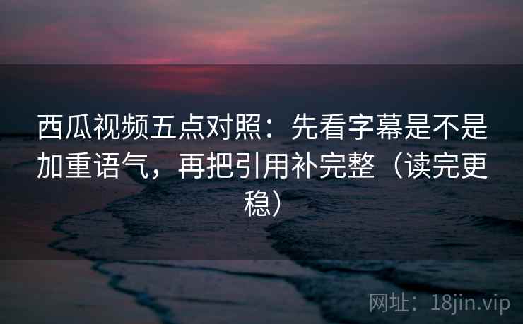 西瓜视频五点对照：先看字幕是不是加重语气，再把引用补完整（读完更稳）