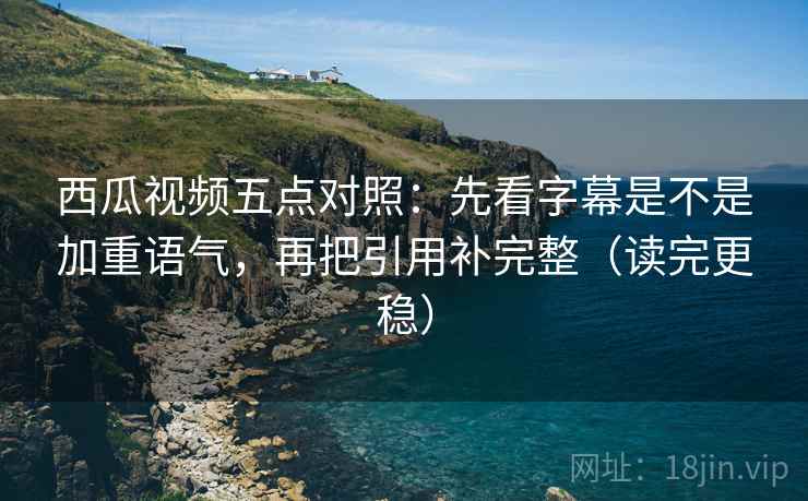 西瓜视频五点对照：先看字幕是不是加重语气，再把引用补完整（读完更稳）