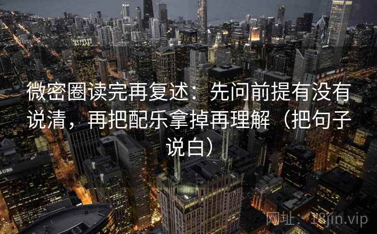 微密圈读完再复述：先问前提有没有说清，再把配乐拿掉再理解（把句子说白）