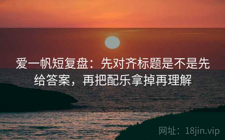 爱一帆短复盘：先对齐标题是不是先给答案，再把配乐拿掉再理解