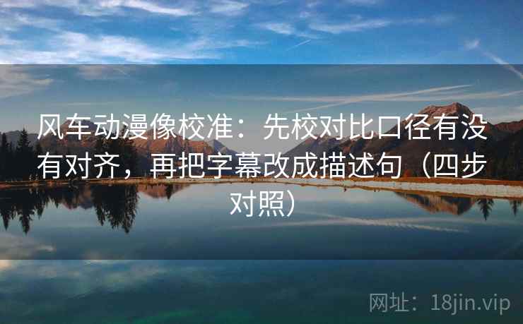 风车动漫像校准：先校对比口径有没有对齐，再把字幕改成描述句（四步对照）