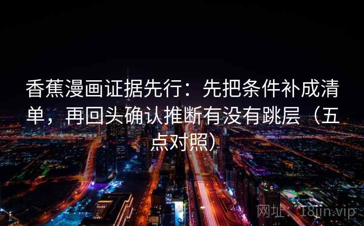 香蕉漫画证据先行:先把条件补成清单,再回头确认推断有没有跳层(五点对照) 香蕉漫画证据先行:先把条件补成清单,再回头确认推断有没有跳层(五点对照)