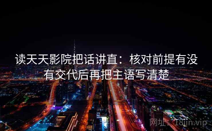 读天天影院把话讲直：核对前提有没有交代后再把主语写清楚