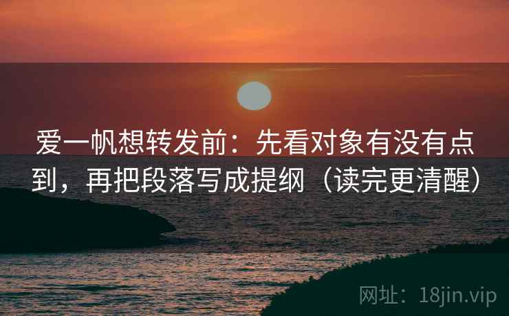 爱一帆想转发前：先看对象有没有点到，再把段落写成提纲（读完更清醒）
