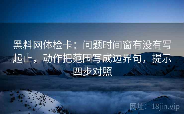 黑料网体检卡:问题时间窗有没有写起止,动作把范围写成边界句,提示四步对照 黑料网体检卡:问题时间窗有没有写起止,动作把范围写成边界句,提示四步对照
