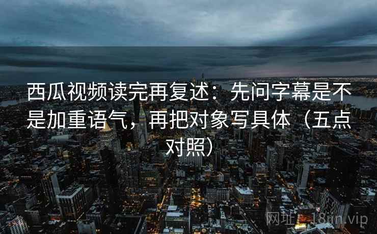 西瓜视频读完再复述：先问字幕是不是加重语气，再把对象写具体（五点对照）