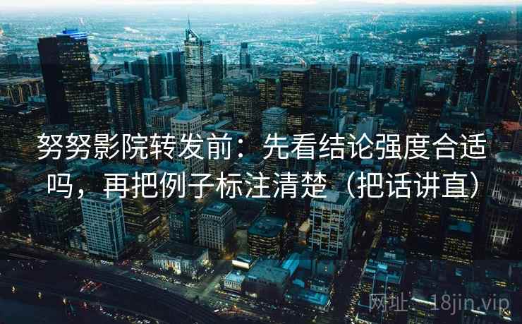 努努影院转发前：先看结论强度合适吗，再把例子标注清楚（把话讲直）