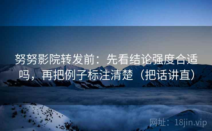 努努影院转发前：先看结论强度合适吗，再把例子标注清楚（把话讲直）
