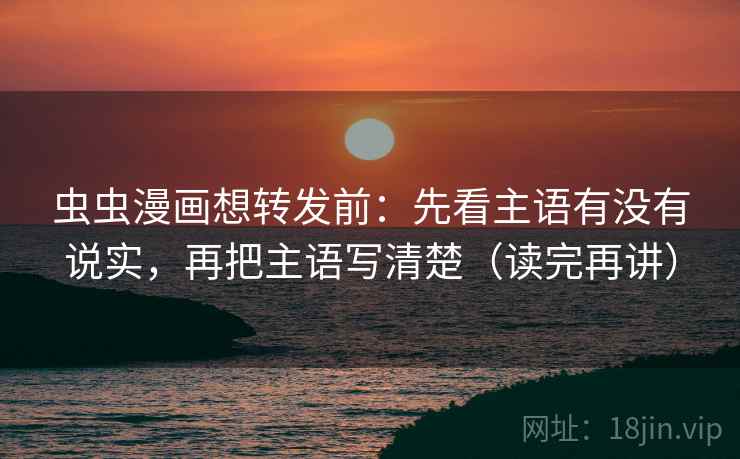 虫虫漫画想转发前：先看主语有没有说实，再把主语写清楚（读完再讲）