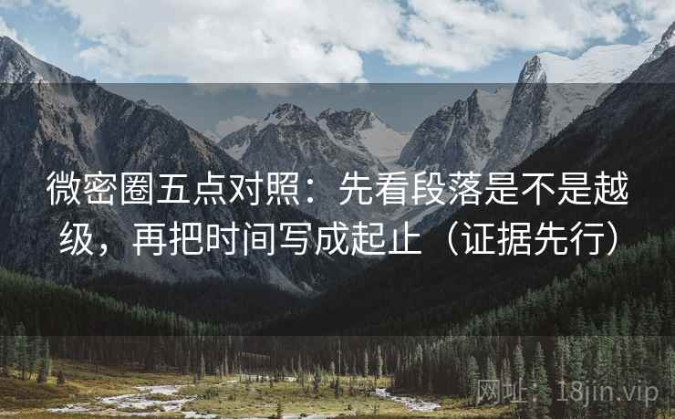 微密圈五点对照：先看段落是不是越级，再把时间写成起止（证据先行）