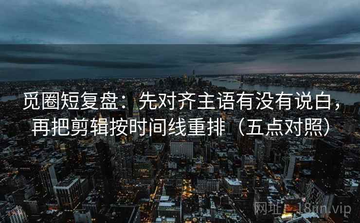觅圈短复盘：先对齐主语有没有说白，再把剪辑按时间线重排（五点对照）