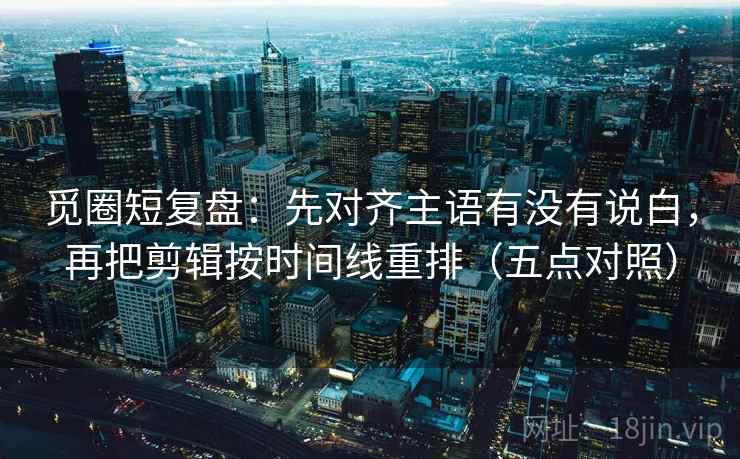 觅圈短复盘：先对齐主语有没有说白，再把剪辑按时间线重排（五点对照）