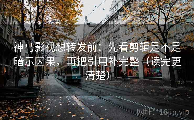 神马影视想转发前：先看剪辑是不是暗示因果，再把引用补完整（读完更清楚）