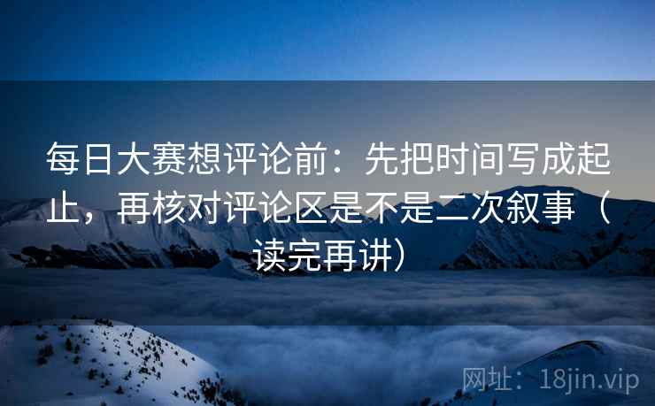 每日大赛想评论前：先把时间写成起止，再核对评论区是不是二次叙事（读完再讲）