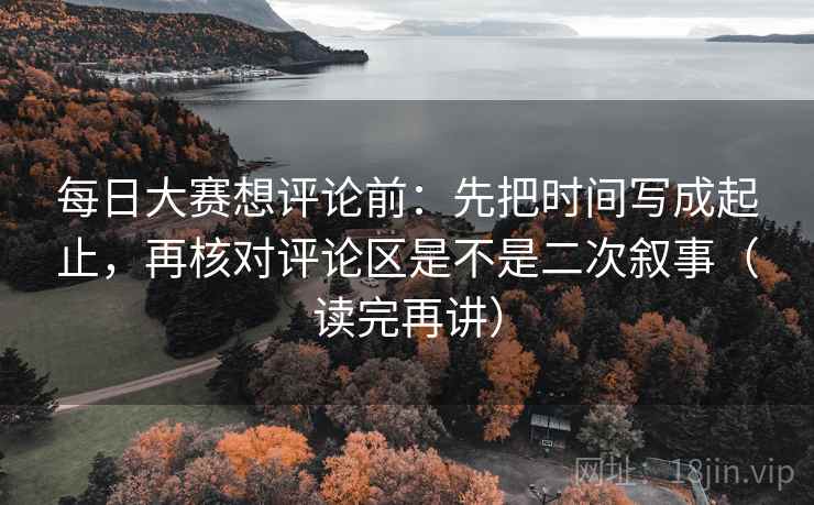 每日大赛想评论前：先把时间写成起止，再核对评论区是不是二次叙事（读完再讲）