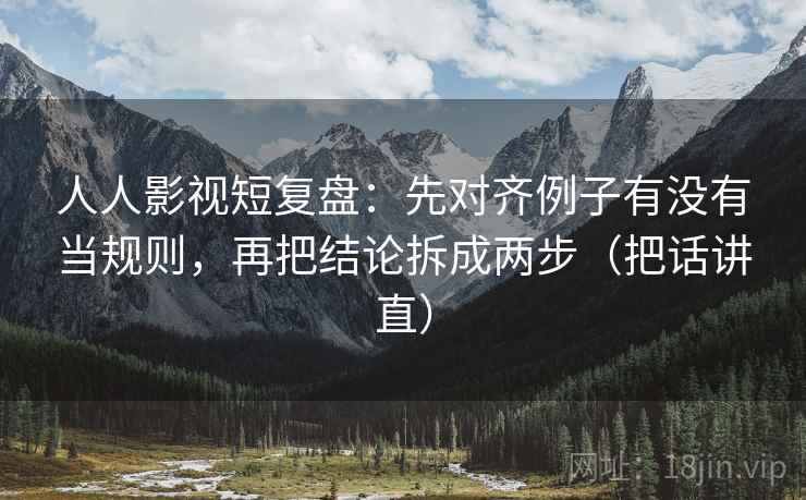 人人影视短复盘：先对齐例子有没有当规则，再把结论拆成两步（把话讲直）