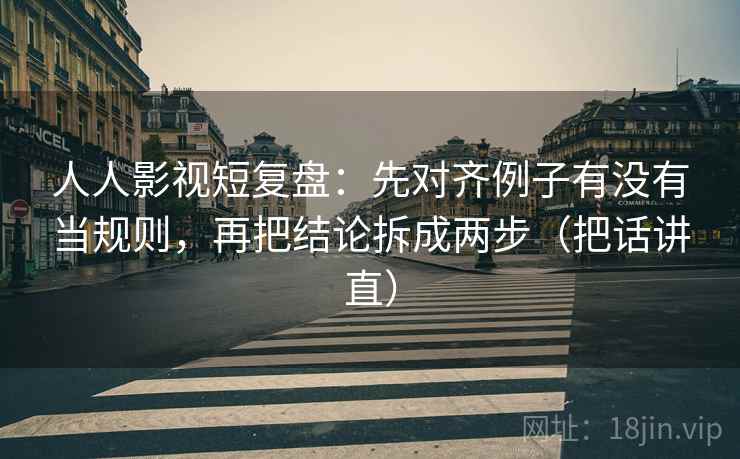 人人影视短复盘：先对齐例子有没有当规则，再把结论拆成两步（把话讲直）