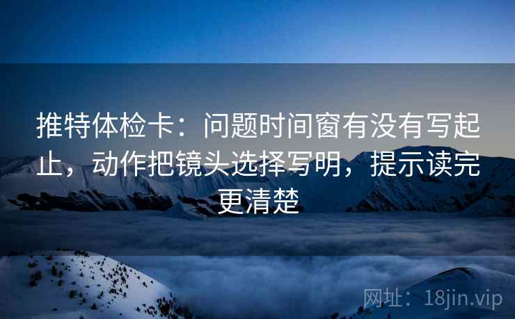 推特体检卡：问题时间窗有没有写起止，动作把镜头选择写明，提示读完更清楚