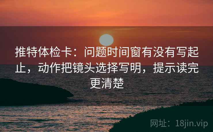 推特体检卡:问题时间窗有没有写起止,动作把镜头选择写明,提示读完更清楚 推特体检卡:问题时间窗有没有写起止,动作把镜头选择写明,提示读完更清楚