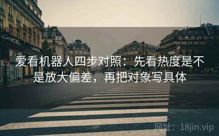 爱看机器人四步对照：先看热度是不是放大偏差，再把对象写具体