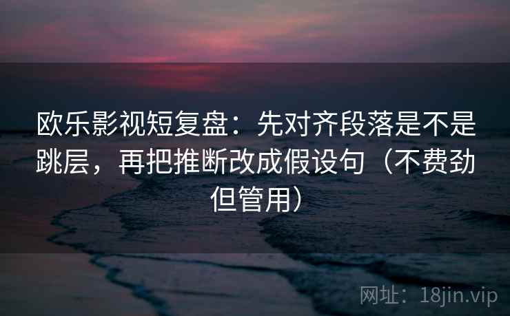 欧乐影视短复盘：先对齐段落是不是跳层，再把推断改成假设句（不费劲但管用）