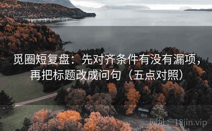 觅圈短复盘:先对齐条件有没有漏项,再把标题改成问句(五点对照) 觅圈短复盘:先对齐条件有没有漏项,再把标题改成问句(五点对照)