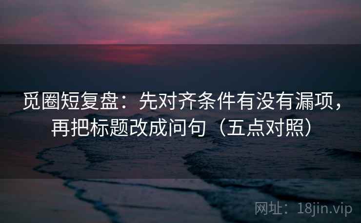 觅圈短复盘:先对齐条件有没有漏项,再把标题改成问句(五点对照) 觅圈短复盘:先对齐条件有没有漏项,再把标题改成问句(五点对照)
