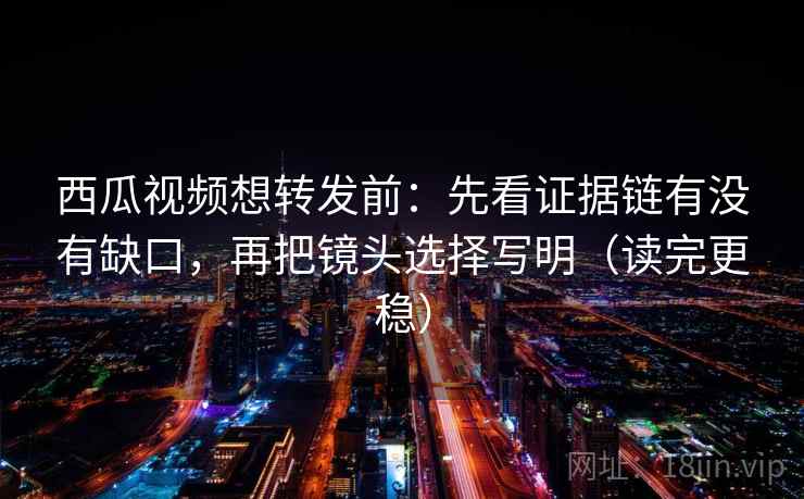 西瓜视频想转发前：先看证据链有没有缺口，再把镜头选择写明（读完更稳）