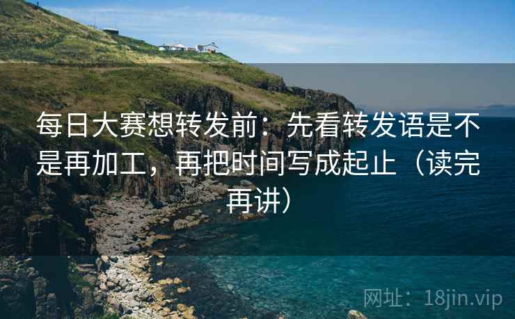 每日大赛想转发前：先看转发语是不是再加工，再把时间写成起止（读完再讲）