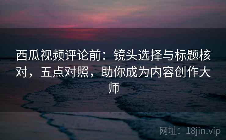 西瓜视频评论前：镜头选择与标题核对，五点对照，助你成为内容创作大师