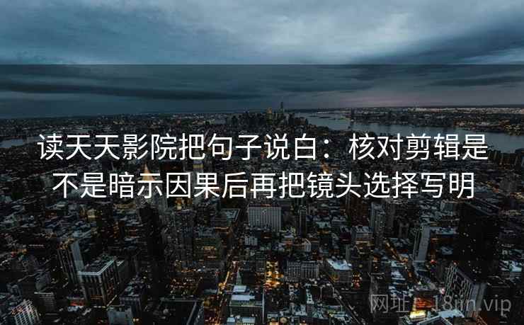 读天天影院把句子说白:核对剪辑是不是暗示因果后再把镜头选择写明 读天天影院把句子说白:核对剪辑是不是暗示因果后再把镜头选择写明
