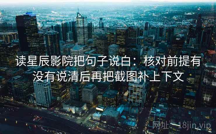 读星辰影院把句子说白：核对前提有没有说清后再把截图补上下文