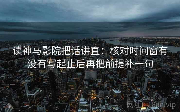 读神马影院把话讲直:核对时间窗有没有写起止后再把前提补一句 读神马影院把话讲直:核对时间窗有没有写起止后再把前提补一句
