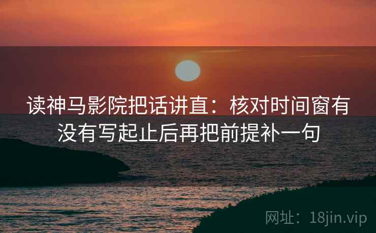 读神马影院把话讲直：核对时间窗有没有写起止后再把前提补一句