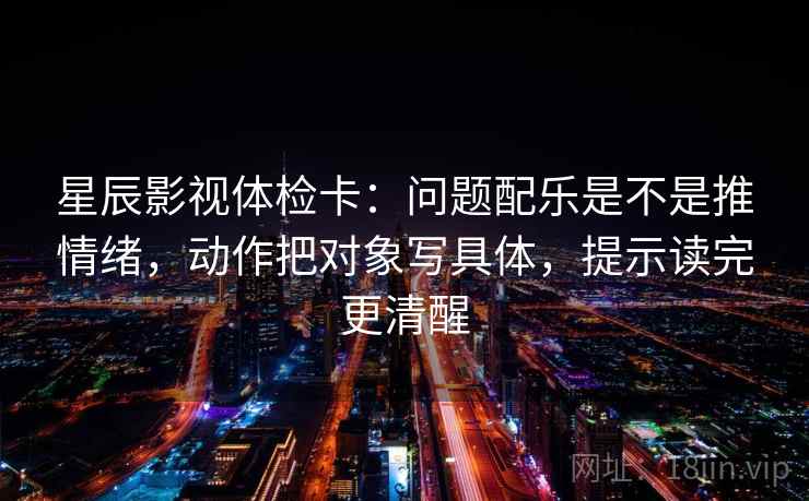 星辰影视体检卡：问题配乐是不是推情绪，动作把对象写具体，提示读完更清醒