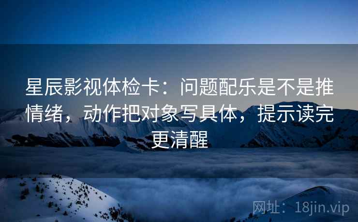 星辰影视体检卡:问题配乐是不是推情绪,动作把对象写具体,提示读完更清醒 星辰影视体检卡:问题配乐是不是推情绪,动作把对象写具体,提示读完更清醒