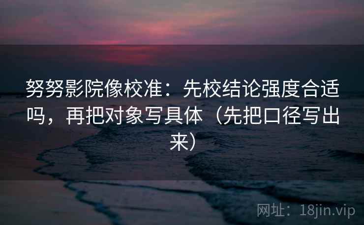 努努影院像校准:先校结论强度合适吗,再把对象写具体(先把口径写出来) 努努影院像校准:先校结论强度合适吗,再把对象写具体(先把口径写出来)